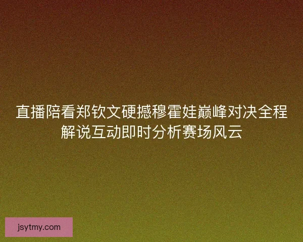 直播陪看郑钦文硬撼穆霍娃巅峰对决全程解说互动即时分析赛场风云