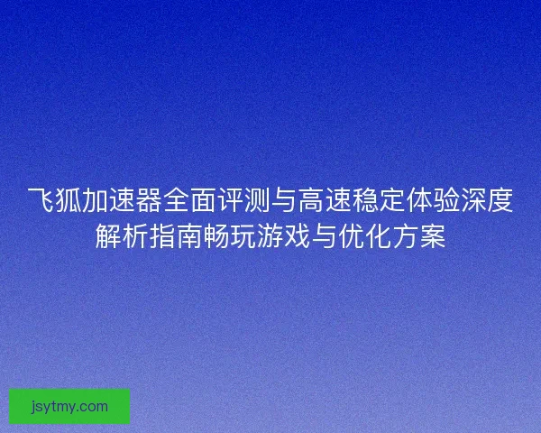 飞狐加速器全面评测与高速稳定体验深度解析指南畅玩游戏与优化方案