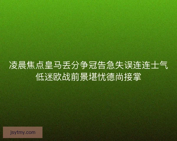 凌晨焦点皇马丢分争冠告急失误连连士气低迷欧战前景堪忧德尚接掌