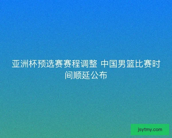 亚洲杯预选赛赛程调整 中国男篮比赛时间顺延公布